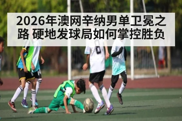 2026年澳网辛纳男单卫冕之路 硬地发球局如何掌控胜负
