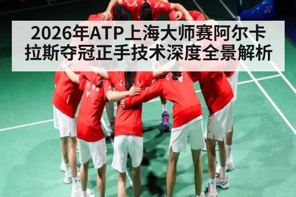 2026年ATP上海大师赛阿尔卡拉斯夺冠正手技术深度全景解析